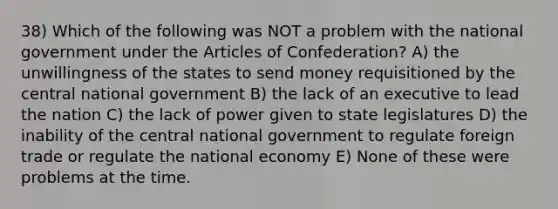 38) Which of the following was NOT a problem with the national government under the Articles of Confederation? A) the unwillingness of the states to send money requisitioned by the central national government B) the lack of an executive to lead the nation C) the lack of power given to state legislatures D) the inability of the central national government to regulate foreign trade or regulate the national economy E) None of these were problems at the time.