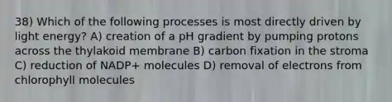 38) Which of the following processes is most directly driven by light energy? A) creation of a pH gradient by pumping protons across the thylakoid membrane B) carbon fixation in the stroma C) reduction of NADP+ molecules D) removal of electrons from chlorophyll molecules