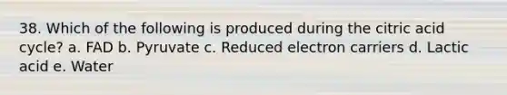 38. Which of the following is produced during the citric acid cycle? a. FAD b. Pyruvate c. Reduced electron carriers d. Lactic acid e. Water