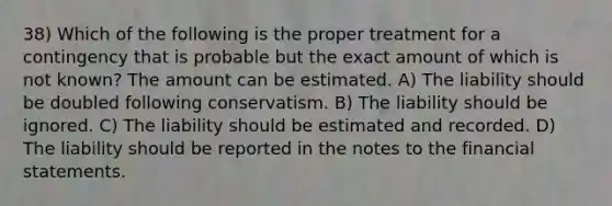 38) Which of the following is the proper treatment for a contingency that is probable but the exact amount of which is not known? The amount can be estimated. A) The liability should be doubled following conservatism. B) The liability should be ignored. C) The liability should be estimated and recorded. D) The liability should be reported in the notes to the <a href='https://www.questionai.com/knowledge/kFBJaQCz4b-financial-statements' class='anchor-knowledge'>financial statements</a>.