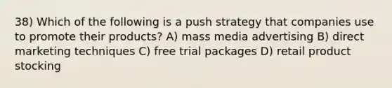 38) Which of the following is a push strategy that companies use to promote their products? A) mass media advertising B) direct marketing techniques C) free trial packages D) retail product stocking