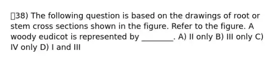 38) The following question is based on the drawings of root or stem cross sections shown in the figure. Refer to the figure. A woody eudicot is represented by ________. A) II only B) III only C) IV only D) I and III