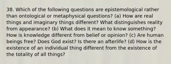 38. Which of the following questions are epistemological rather than ontological or metaphysical questions? (a) How are real things and imaginary things different? What distinguishes reality from appearance? (b) What does it mean to know something? How is knowledge different from belief or opinion? (c) Are human beings free? Does God exist? Is there an afterlife? (d) How is the existence of an individual thing different from the existence of the totality of all things?