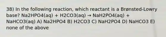 38) In the following reaction, which reactant is a Brønsted-Lowry base? Na2HPO4(aq) + H2CO3(aq) → NaH2PO4(aq) + NaHCO3(aq) A) Na2HPO4 B) H2CO3 C) NaH2PO4 D) NaHCO3 E) none of the above