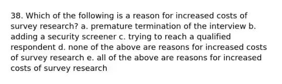 38. Which of the following is a reason for increased costs of <a href='https://www.questionai.com/knowledge/kBAzuw124n-survey-research' class='anchor-knowledge'>survey research</a>? a. premature termination of the interview b. adding a security screener c. trying to reach a qualified respondent d. none of the above are reasons for increased costs of survey research e. all of the above are reasons for increased costs of survey research