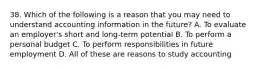 38. Which of the following is a reason that you may need to understand accounting information in the future? A. To evaluate an employer's short and long-term potential B. To perform a personal budget C. To perform responsibilities in future employment D. All of these are reasons to study accounting