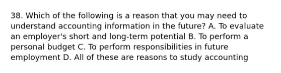 38. Which of the following is a reason that you may need to understand accounting information in the future? A. To evaluate an employer's short and long-term potential B. To perform a personal budget C. To perform responsibilities in future employment D. All of these are reasons to study accounting