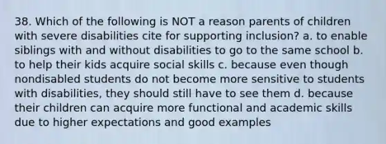 38. Which of the following is NOT a reason parents of children with severe disabilities cite for supporting inclusion? a. to enable siblings with and without disabilities to go to the same school b. to help their kids acquire social skills c. because even though nondisabled students do not become more sensitive to students with disabilities, they should still have to see them d. because their children can acquire more functional and academic skills due to higher expectations and good examples