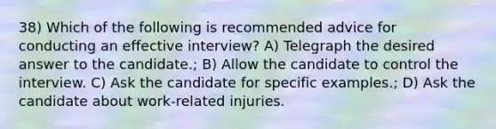 38) Which of the following is recommended advice for conducting an effective interview? A) Telegraph the desired answer to the candidate.; B) Allow the candidate to control the interview. C) Ask the candidate for specific examples.; D) Ask the candidate about work-related injuries.