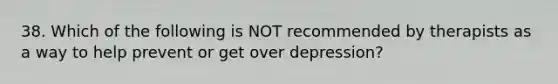 38. Which of the following is NOT recommended by therapists as a way to help prevent or get over depression?