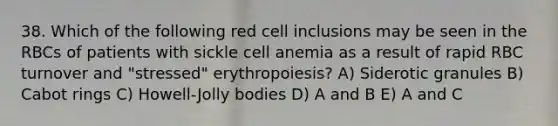 38. Which of the following red cell inclusions may be seen in the RBCs of patients with sickle cell anemia as a result of rapid RBC turnover and "stressed" erythropoiesis? A) Siderotic granules B) Cabot rings C) Howell-Jolly bodies D) A and B E) A and C