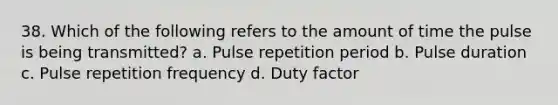 38. Which of the following refers to the amount of time the pulse is being transmitted? a. Pulse repetition period b. Pulse duration c. Pulse repetition frequency d. Duty factor