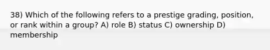 38) Which of the following refers to a prestige grading, position, or rank within a group? A) role B) status C) ownership D) membership