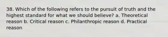 38. Which of the following refers to the pursuit of truth and the highest standard for what we should believe? a. Theoretical reason b. Critical reason c. Philanthropic reason d. Practical reason