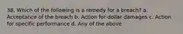 38. Which of the following is a remedy for a breach? a. Acceptance of the breach b. Action for dollar damages c. Action for specific performance d. Any of the above