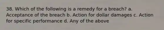 38. Which of the following is a remedy for a breach? a. Acceptance of the breach b. Action for dollar damages c. Action for specific performance d. Any of the above