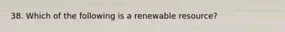 38. Which of the following is a renewable resource?