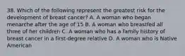 38. Which of the following represent the greatest risk for the development of breast cancer? A. A woman who began menarche after the age of 15 B. A woman who breastfed all three of her children C. A woman who has a family history of breast cancer in a first-degree relative D. A woman who is Native American