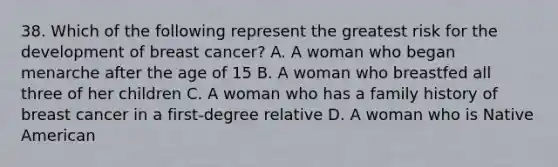 38. Which of the following represent the greatest risk for the development of breast cancer? A. A woman who began menarche after the age of 15 B. A woman who breastfed all three of her children C. A woman who has a family history of breast cancer in a first-degree relative D. A woman who is Native American