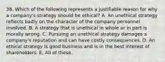 38. Which of the following represents a justifiable reason for why a company's strategy should be ethical? A. An unethical strategy reflects badly on the character of the company personnel involved. B. A strategy that is unethical in whole or in part is morally wrong. C. Pursuing an unethical strategy damages a company's reputation and can have costly consequences. D. An ethical strategy is good business and is in the best interest of shareholders. E. All of these.