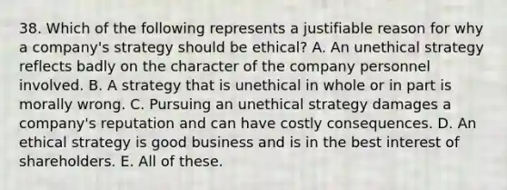 38. Which of the following represents a justifiable reason for why a company's strategy should be ethical? A. An unethical strategy reflects badly on the character of the company personnel involved. B. A strategy that is unethical in whole or in part is morally wrong. C. Pursuing an unethical strategy damages a company's reputation and can have costly consequences. D. An ethical strategy is good business and is in the best interest of shareholders. E. All of these.