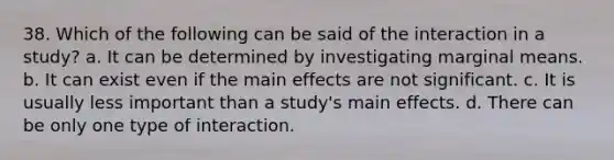 38. Which of the following can be said of the interaction in a study? a. It can be determined by investigating marginal means. b. It can exist even if the main effects are not significant. c. It is usually less important than a study's main effects. d. There can be only one type of interaction.