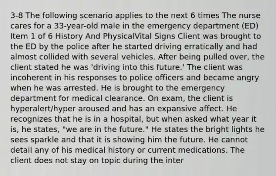 3-8 The following scenario applies to the next 6 times The nurse cares for a 33-year-old male in the emergency department (ED) Item 1 of 6 History And PhysicalVital Signs Client was brought to the ED by the police after he started driving erratically and had almost collided with several vehicles. After being pulled over, the client stated he was 'driving into this future.' The client was incoherent in his responses to police officers and became angry when he was arrested. He is brought to the emergency department for medical clearance. On exam, the client is hyperalert/hyper aroused and has an expansive affect. He recognizes that he is in a hospital, but when asked what year it is, he states, "we are in the future." He states the bright lights he sees sparkle and that it is showing him the future. He cannot detail any of his medical history or current medications. The client does not stay on topic during the inter