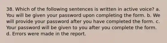 38. Which of the following sentences is written in <a href='https://www.questionai.com/knowledge/kV1mDGHNlo-active-voice' class='anchor-knowledge'>active voice</a>? a. You will be given your password upon completing the form. b. We will provide your password after you have completed the form. c. Your password will be given to you after you complete the form. d. Errors were made in the report.