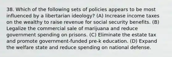 38. Which of the following sets of policies appears to be most influenced by a libertarian ideology? (A) Increase income taxes on the wealthy to raise revenue for social security benefits. (B) Legalize the commercial sale of marijuana and reduce government spending on prisons. (C) Eliminate the estate tax and promote government-funded pre-k education. (D) Expand the welfare state and reduce spending on national defense.