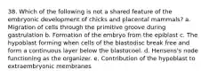 38. Which of the following is not a shared feature of the embryonic development of chicks and placental mammals? a. Migration of cells through the primitive groove during gastrulation b. Formation of the embryo from the epiblast c. The hypoblast forming when cells of the blastodisc break free and form a continuous layer below the blastocoel. d. Hensens's node functioning as the organizer. e. Contribution of the hypoblast to extraembryonic membranes