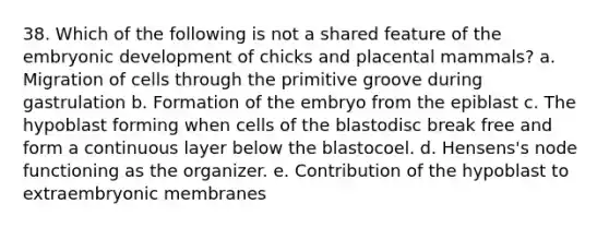 38. Which of the following is not a shared feature of the embryonic development of chicks and placental mammals? a. Migration of cells through the primitive groove during gastrulation b. Formation of the embryo from the epiblast c. The hypoblast forming when cells of the blastodisc break free and form a continuous layer below the blastocoel. d. Hensens's node functioning as the organizer. e. Contribution of the hypoblast to extraembryonic membranes