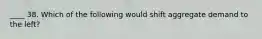 ____ 38. Which of the following would shift aggregate demand to the left?