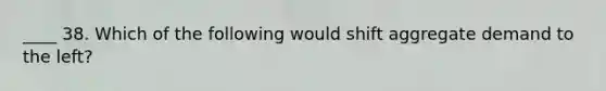 ____ 38. Which of the following would shift aggregate demand to the left?
