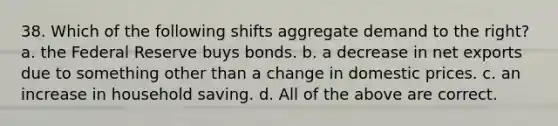 38. Which of the following shifts aggregate demand to the right? a. the Federal Reserve buys bonds. b. a decrease in net exports due to something other than a change in domestic prices. c. an increase in household saving. d. All of the above are correct.