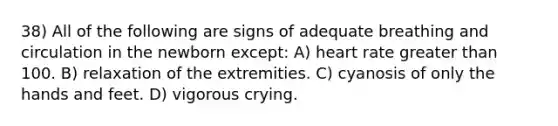 38) All of the following are signs of adequate breathing and circulation in the newborn except: A) heart rate greater than 100. B) relaxation of the extremities. C) cyanosis of only the hands and feet. D) vigorous crying.