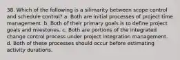 38. Which of the following is a silimarity between scope control and schedule control? a. Both are initial processes of project time management. b. Both of their primary goals is to define project goals and miestones. c. Both are portions of the integrated change control process under project integration management. d. Both of these processes should occur before estimating activity durations.