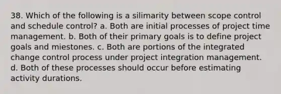 38. Which of the following is a silimarity between scope control and schedule control? a. Both are initial processes of project time management. b. Both of their primary goals is to define project goals and miestones. c. Both are portions of the integrated change control process under project integration management. d. Both of these processes should occur before estimating activity durations.