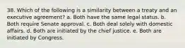 38. Which of the following is a similarity between a treaty and an executive agreement? a. Both have the same legal status. b. Both require Senate approval. c. Both deal solely with domestic affairs. d. Both are initiated by the chief justice. e. Both are initiated by Congress.