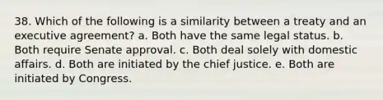 38. Which of the following is a similarity between a treaty and an executive agreement? a. Both have the same legal status. b. Both require Senate approval. c. Both deal solely with domestic affairs. d. Both are initiated by the chief justice. e. Both are initiated by Congress.