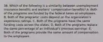 38. Which of the following is a similarity between unemployment insurance benefits and workers' compensation benefits? A. Both of the programs are funded by the federal taxes on employees. B. Both of the programs' costs depend on the organization's experience ratings. C. Both of the programs have the same funding costs across the states. D. Both of the programs replace the same percentage of an individual's previous earnings. E. Both of the programs provide the same amount of compensation to the employees.