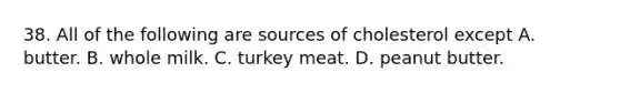 38. All of the following are sources of cholesterol except A. butter. B. whole milk. C. turkey meat. D. peanut butter.