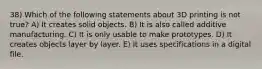 38) Which of the following statements about 3D printing is not true? A) It creates solid objects. B) It is also called additive manufacturing. C) It is only usable to make prototypes. D) It creates objects layer by layer. E) It uses specifications in a digital file.