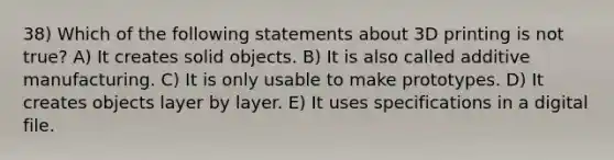 38) Which of the following statements about 3D printing is not true? A) It creates solid objects. B) It is also called additive manufacturing. C) It is only usable to make prototypes. D) It creates objects layer by layer. E) It uses specifications in a digital file.