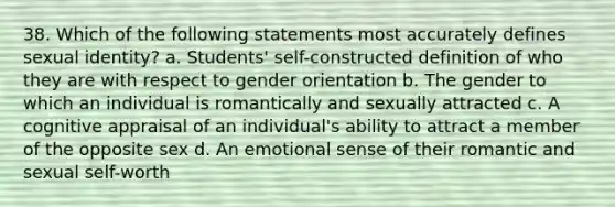 38. Which of the following statements most accurately defines sexual identity? a. Students' self-constructed definition of who they are with respect to gender orientation b. The gender to which an individual is romantically and sexually attracted c. A cognitive appraisal of an individual's ability to attract a member of the opposite sex d. An emotional sense of their romantic and sexual self-worth