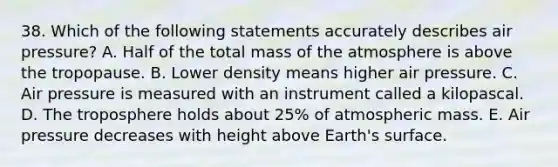 38. Which of the following statements accurately describes air pressure? A. Half of the total mass of the atmosphere is above the tropopause. B. Lower density means higher air pressure. C. Air pressure is measured with an instrument called a kilopascal. D. The troposphere holds about 25% of atmospheric mass. E. Air pressure decreases with height above Earth's surface.