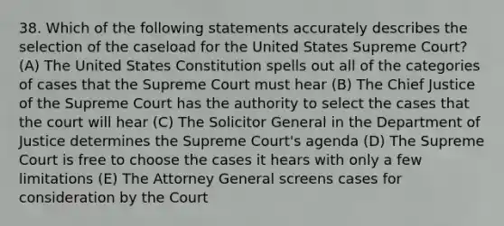 38. Which of the following statements accurately describes the selection of the caseload for the United States Supreme Court? (A) The United States Constitution spells out all of the categories of cases that the Supreme Court must hear (B) The Chief Justice of the Supreme Court has the authority to select the cases that the court will hear (C) The Solicitor General in the Department of Justice determines the Supreme Court's agenda (D) The Supreme Court is free to choose the cases it hears with only a few limitations (E) The Attorney General screens cases for consideration by the Court