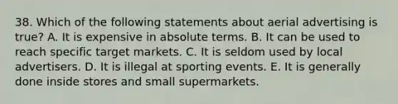 38. Which of the following statements about aerial advertising is true? A. It is expensive in absolute terms. B. It can be used to reach specific target markets. C. It is seldom used by local advertisers. D. It is illegal at sporting events. E. It is generally done inside stores and small supermarkets.