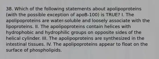 38. Which of the following statements about apolipoproteins (with the possible exception of apoB-100) is TRUE? I. The apolipoproteins are water-soluble and loosely associate with the lipoproteins. II. The apolipoproteins contain helices with hydrophobic and hydrophilic groups on opposite sides of the helical cylinder. III. The apolipoproteins are synthesized in the intestinal tissues. IV. The apolipoproteins appear to float on the surface of phospholipids.