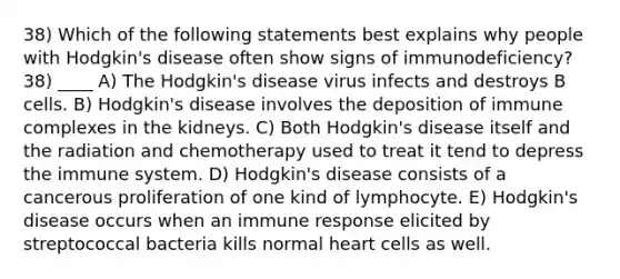 38) Which of the following statements best explains why people with Hodgkin's disease often show signs of immunodeficiency? 38) ____ A) The Hodgkin's disease virus infects and destroys B cells. B) Hodgkin's disease involves the deposition of immune complexes in the kidneys. C) Both Hodgkin's disease itself and the radiation and chemotherapy used to treat it tend to depress the immune system. D) Hodgkin's disease consists of a cancerous proliferation of one kind of lymphocyte. E) Hodgkin's disease occurs when an immune response elicited by streptococcal bacteria kills normal heart cells as well.