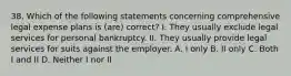 38. Which of the following statements concerning comprehensive legal expense plans is (are) correct? I. They usually exclude legal services for personal bankruptcy. II. They usually provide legal services for suits against the employer. A. I only B. II only C. Both I and II D. Neither I nor II